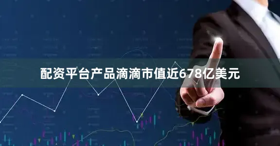 配资平台产品滴滴市值近678亿美元