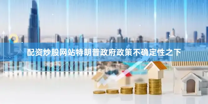 配资炒股网站特朗普政府政策不确定性之下