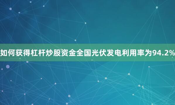 如何获得杠杆炒股资金全国光伏发电利用率为94.2%
