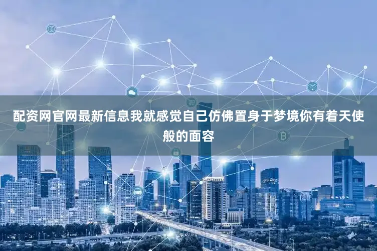 配资网官网最新信息我就感觉自己仿佛置身于梦境你有着天使般的面容