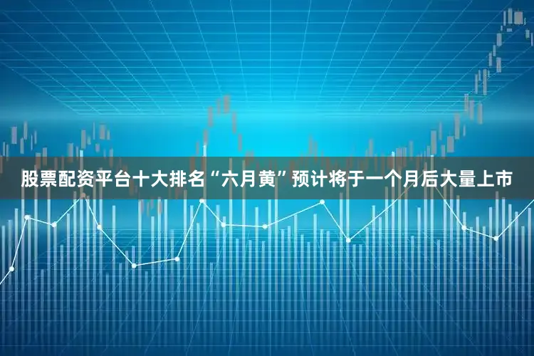 股票配资平台十大排名“六月黄”预计将于一个月后大量上市