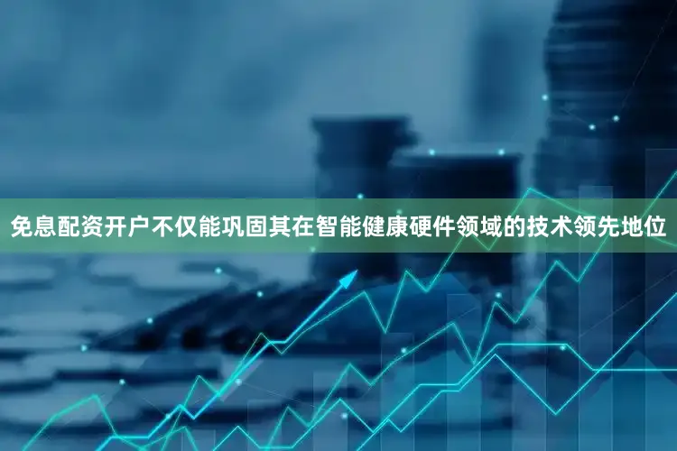 免息配资开户不仅能巩固其在智能健康硬件领域的技术领先地位