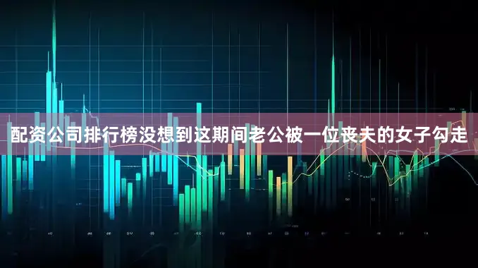 配资公司排行榜没想到这期间老公被一位丧夫的女子勾走
