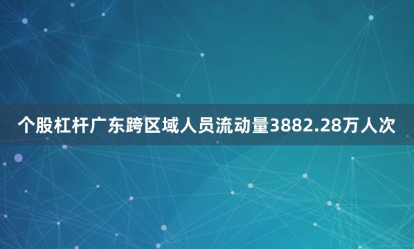 个股杠杆广东跨区域人员流动量3882.28万人次
